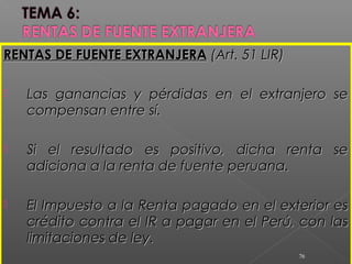RENTAS DE FUENTE EXTRANJERARENTAS DE FUENTE EXTRANJERA (Art. 51 LIR)(Art. 51 LIR)
 Las ganancias y pérdidas en el extranjero seLas ganancias y pérdidas en el extranjero se
compensan entre sí.compensan entre sí.
 Si el resultado es positivo, dicha renta seSi el resultado es positivo, dicha renta se
adiciona a la renta de fuente peruana.adiciona a la renta de fuente peruana.
 El Impuesto a la Renta pagado en el exterior esEl Impuesto a la Renta pagado en el exterior es
crédito contra el IR a pagar en el Perú, con lascrédito contra el IR a pagar en el Perú, con las
limitaciones de ley.limitaciones de ley.
76
 
