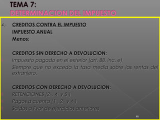 4.-4.- CREDITOS CONTRA EL IMPUESTOCREDITOS CONTRA EL IMPUESTO
IMPUESTO ANUALIMPUESTO ANUAL
Menos:Menos:
CREDITOS SIN DERECHO A DEVOLUCION:CREDITOS SIN DERECHO A DEVOLUCION:
 Impuesto pagado en el exterior (art. 88, inc. e)Impuesto pagado en el exterior (art. 88, inc. e)
Siempre que no exceda la tasa media sobre las rentas delSiempre que no exceda la tasa media sobre las rentas del
extranjero.extranjero.
CREDITOS CON DERECHO A DEVOLUCION:CREDITOS CON DERECHO A DEVOLUCION:
 RETENCIONES (2RETENCIONES (2dada
, 4, 4tata
y 5y 5tata
))
 Pagos a cuenta (1Pagos a cuenta (1rara
, 2, 2dada
y 4y 4tata
))
 Saldos a Fvor de ejercicios anterioresSaldos a Fvor de ejercicios anteriores
80
 