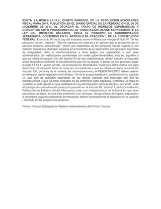RENTA. LA REGLA I.3.10.4., QUINTO PÁRRAFO, DE LA RESOLUCIÓN MISCELÁNEA
FISCAL PARA 2014, PUBLICADA EN EL DIARIO OFICIAL DE LA FEDERACIÓN EL 30 DE
DICIEMBRE DE 2013, AL OTORGAR EL TRATO DE INGRESOS ESPORÁDICOS A
CONCEPTOS CUYO PROCEDIMIENTO DE TRIBUTACIÓN DEFINE EXPRESAMENTE LA
LEY DEL IMPUESTO RELATIVO, VIOLA EL PRINCIPIO DE SUBORDINACIÓN
JERÁRQUICA, CONTENIDO EN EL ARTÍCULO 89, FRACCIÓN I, DE LA CONSTITUCIÓN
FEDERAL. El artículo 95 de la Ley del Impuesto sobre la Renta que integra el título IV "De las
personas físicas", capítulo I "De los ingresos por salarios y en general por la prestación de un
servicio personal subordinado", prevé que tratándose de las personas físicas sujetas a una
relación laboral que obtengan ingresos en el momento de su separación, por concepto de primas
de antigüedad, retiro e indemnizaciones u otros pagos, por separación, y que sean
administrados por instituciones coordinadas con entes gubernamentales, esto es, aquellos a
que se refiere la fracción XIII del diverso 93 de ese ordenamiento, deben calcular el impuesto
anual respectivo conforme al procedimiento que ahí se regula. A pesar de esa previsión legal,
la regla I.3.10.4., quinto párrafo, de la Resolución Miscelánea Fiscal para 2014 ordena que para
determinar el impuesto sobre la renta por el excedente a que se refiere el citado numeral 93,
fracción XIII, de la ley de la materia, las administradoras o el PENSIONISSSTE deben retener
el veinte por ciento regulado en el diverso 145 de la propia legislación, contenido en su capítulo
IX, que sólo es aplicable tratándose de los demás ingresos que obtengan ese tipo de
contribuyentes y que no estén incluidos en los anteriores ocho capítulos. Entonces, la regla en
cuestión va más allá de lo que establece la Ley del Impuesto sobre la Renta y, por ende, viola
el principio de subordinación jerárquica previsto en el artículo 89, fracción I, de la Constitución
Política de los Estados Unidos Mexicanos, pues con independencia de la forma en que sean
percibidos, es decir, en una sola exhibición o en diversas, otorga el trato de ingreso esporádico
a conceptos cuyo procedimiento de tributación definió expresamente el legislador en el capítulo
I del título IV del propio ordenamiento.
Primer Tribunal Colegiado en Materia Administrativa del Primer Circuito.
 
 
