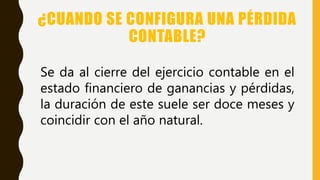 ¿CUANDO SE CONFIGURA UNA PÉRDIDA
CONTABLE?
Se da al cierre del ejercicio contable en el
estado financiero de ganancias y pérdidas,
la duración de este suele ser doce meses y
coincidir con el año natural.
 