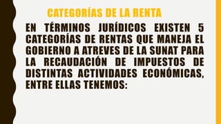 EN TÉRMINOS JURÍDICOS EXISTEN 5
CATEGORÍAS DE RENTAS QUE MANEJA EL
GOBIERNO A ATREVES DE LA SUNAT PARA
LA RECAUDACIÓN DE IMPUESTOS DE
DISTINTAS ACTIVIDADES ECONÓMICAS,
ENTRE ELLAS TENEMOS:
CATEGORÍAS DE LA RENTA
 