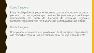Cuarta Categoría
Existe la obligación de pagar el impuesto cuando el honorario se cobra.
producen por los ingresos que perciben las personas por su trabajo
independiente, las dietas de directores de empresas, regidores
consejeros regionales y las retribuciones de los trabajadores del estado.
Quinta Categoría
El empleador a través de una planilla efectúa al trabajador dependiente,
una entidad o empresa, una retención mensual del impuesto a la renta.
 