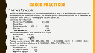 CASOS PRACTICOS
* Primera Categoría:
Alquiler de departamento por S/. 480 mensuales durante el año 2016. El arrendatario realizó mejoras
durante el año por un importe de S/.590, los mismos que no fueron reembolsados por el arrendador. El
autoevalúo es de S/60,000. Realizó pagos a cuenta por S/.288.
Calculo de impuesto anual:
Renta Ficta: 6% (60000) S/. 3,600
Renta Real:
Renta por Alquiler 480 x12 5,760
Mejoras 590
Total Renta Real 6,350
Se calcula sobre la renta real, dado que es la mayor.
Renta Bruta S/. 6,350
(-) 20% 1,270
Renta Neta 5,080
Pagos a cuenta mensual: 480 – 20%(480) = 384 6.25%(384) = S/.24 ó 5%(480) = S/.24
Renta Anual de Primera Categoría: 6.25%(5,080) = 318 ó 5%(6,350) = 318
Impuesto a regularizar:
Impuesto Anual S/. 318
(-) Pagos a cuenta 288
Impuesto a pagar 30
 