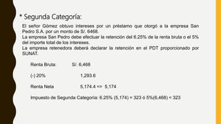 * Segunda Categoría:
El señor Gómez obtuvo intereses por un préstamo que otorgó a la empresa San
Pedro S.A. por un monto de S/. 6468.
La empresa San Pedro debe efectuar la retención del 6.25% de la renta bruta o el 5%
del importe total de los intereses.
La empresa retenedora deberá declarar la retención en el PDT proporcionado por
SUNAT.
Renta Bruta: S/. 6,468
(-) 20% 1,293.6
Renta Neta 5,174.4 => 5,174
Impuesto de Segunda Categoría: 6.25% (5,174) = 323 ó 5%(6,468) = 323
 