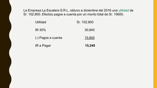 La Empresa La Escalera S.R.L. obtuvo a diciembre del 2016 una utilidad de
S/. 102,800. Efectúo pagos a cuenta por un monto total de S/. 15600.
Utilidad S/. 102,800
IR 30% 30,840
(-) Pagos a cuenta 15,600
IR a Pagar 15,240
 
