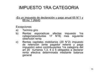 13
IMPUESTO 1RA CATEGORIA
-Es un impuesto de declaración y pago anual 65 N°1 y
69 inc 1 (Abril)
Excepciones
a) Termino giro
b) Rentas esporadicas afectas impuesto 1ra
categoria(excluidas 17 N°8) mes siguiente
obtención renta
c) Rentas capitales mobiliarios (20 N°2) impuesto
de retención (ente pagador retiene y paga
impuesto) salvo contribuyentes 1ra categoria del
art 20 numeros 1,3, 4 o 5 obligados a declarar
renta efectiva determinada mediante balance
general
 