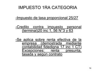 14
IMPUESTO 1RA CATEGORIA
-Impuesto de tasa proporcional 25/27
-Credito contra impuesto personal
(terminal)20 inc 1, 56 N°3 y 63
-Se aplica sobre renta efectiva de la
empresa (demostrada mediante
contabilidad fidedigna 17 inc 1 CT)
Excepciones: renta presunta,
tasada y según contrato
 