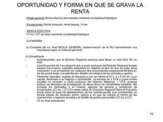 15
OPORTUNIDAD Y FORMA EN QUE SE GRAVA LA
RENTA
-Regla general: Renta efectiva demostrada mediante contabilidad fidedigna
-Excepciones: Renta presunta, renta tasada, 14 ter
-RENTA EFECTIVA
17 inc 1 CT se hace mediante contabilidad fidedigna
-Contabilidad
a) Completa 68 inc final REGLA GENERAL (determinacion de la RLI demostrando sus
resultados según su balance general)
b) Simplificada
- Contribuyentes que el Director Regional autoriza para llevar un solo libro 68 inc
final
- Contribuyentes de 1ra categoria que a juicio exclusivo del Director Regional tengan
escaso movimiento, capitales pequeños en relación al giro de que se trate, poca
instrucción o se encuentren en cualquier otra circunstancia excepcional 68 letra a);
Se les podra exigir una planilla con detalle cronologico de las entradas y gastos
- Personas naturales, sujetas al impuesto a que se refiere el N°3, 4 y 5 art 20, cuyo
capital, destinado a su negocio o actividades no excede de 2 UTA y cuyas rentas
anuales no excedan a juicio exclusivo del Director Regional, 1 UTA, quienes
podran ser liberados de la obligación de llevar libros de contabilidad conpleta; NO
procede los dedicados a la mineria, agentes de aduana y corredores de
propiedades (23 inc 1 CT) En estos casos la Dirección Regional fijara el impuesto
anual sobre la base de declaraciones de los contribuyentes que comprendan un
simple estado de situación activo, pasivo y en que se indique el monto de las
operaciones o ingresos anuales y el detalle de gastos personales (23 inc 2 CT)
- 23 inc final ambulantes
 