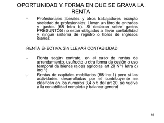 16
OPORTUNIDAD Y FORMA EN QUE SE GRAVA LA
RENTA
- Profesionales liberales y otros trabajadores excepto
sociedad de profesionales. Llevan un libro de entradas
y gastos (68 letra b). Si declaran sobre gastos
PRESUNTOS no estan obligados a llevar contabilidad
y ningun sistema de registro o libros de ingresos
diarios;
RENTA EFECTIVA SIN LLEVAR CONTABILIDAD
- Renta según contrato, en el caso de rentas de
arrendamiento, usufructo u otra forma de cesión o uso
temporal de bienes raices agricolas art 20 N°1 letra c)
inc 1)
- Rentas de capitales mobiliarios (68 inc 1) pero si las
actividades desarrolladas por el contribuyente se
clasifican en los numeros 3,4 o 5 del art 20, se vuelve
a la contabilidad completa y balance general
 