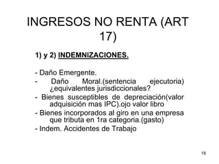 18
INGRESOS NO RENTA (ART
17)
1) y 2) INDEMNIZACIONES.
- Daño Emergente.
- Daño Moral.(sentencia ejecutoria)
¿equivalentes jurisdiccionales?
- Bienes susceptibles de depreciación(valor
adquisición mas IPC).ojo valor libro
- Bienes incorporados al giro en una empresa
que tributa en 1ra categoria.(gasto)
- Indem. Accidentes de Trabajo
 