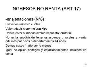 20
INGRESOS NO RENTA (ART 17)
-enajenaciones (N°8)
B) bienes raíces o cuotas
Valor adquisicion+mejoras+ipc
Deben estar sumadas avaluo impuesto territorial
No renta subdivisión terrenos urbanos o rurales y venta
edificios por pisos o departamentos +4 años
Demas casos 1 año por lo menos
Igual se aplica bodegas y estacionamientos incluidos en
venta
 