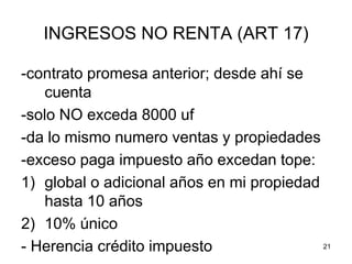 21
INGRESOS NO RENTA (ART 17)
-contrato promesa anterior; desde ahí se
cuenta
-solo NO exceda 8000 uf
-da lo mismo numero ventas y propiedades
-exceso paga impuesto año excedan tope:
1) global o adicional años en mi propiedad
hasta 10 años
2) 10% único
- Herencia crédito impuesto
 