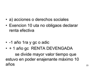 • a) acciones o derechos sociales
• Exencion 10 uta no obligaos declarar
renta efectiva
• -1 año 1ra y gc o adic
• + 1 año gc RENTA DEVENGADA
se divide mayor valor tiempo que
estuvo en poder enajenante máximo 10
años 23
 