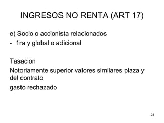 24
INGRESOS NO RENTA (ART 17)
e) Socio o accionista relacionados
- 1ra y global o adicional
Tasacion
Notoriamente superior valores similares plaza y
del contrato
gasto rechazado
 