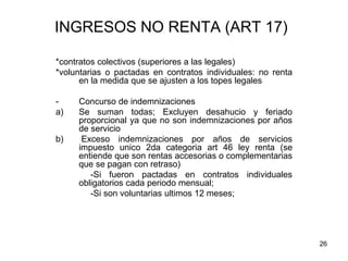 26
INGRESOS NO RENTA (ART 17)
*contratos colectivos (superiores a las legales)
*voluntarias o pactadas en contratos individuales: no renta
en la medida que se ajusten a los topes legales
- Concurso de indemnizaciones
a) Se suman todas; Excluyen desahucio y feriado
proporcional ya que no son indemnizaciones por años
de servicio
b) Exceso indemnizaciones por años de servicios
impuesto unico 2da categoria art 46 ley renta (se
entiende que son rentas accesorias o complementarias
que se pagan con retraso)
-Si fueron pactadas en contratos individuales
obligatorios cada periodo mensual;
-Si son voluntarias ultimos 12 meses;
 
