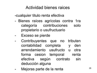28
Actividad bienes raices
-cualquier titulo renta efectiva
- Bienes raíces agrícolas contra 1ra
categoría contribuciones solo
propietario o usufructuario
- Exceso se pierde
- Contribuyentes que no tributen
contabilidad completa y den
arrendamiento usufructo u otra
forma cesion temporal renta
efectiva según contrato sin
deducción alguna
- Mejoras parte de la renta
 