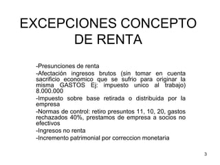 3
EXCEPCIONES CONCEPTO
DE RENTA
-Presunciones de renta
-Afectación ingresos brutos (sin tomar en cuenta
sacrificio economico que se sufrio para originar la
misma GASTOS Ej: impuesto unico al trabajo)
8.000.000
-Impuesto sobre base retirada o distribuida por la
empresa
-Normas de control: retiro presuntos 11, 10, 20, gastos
rechazados 40%, prestamos de empresa a socios no
efectivos
-Ingresos no renta
-Incremento patrimonial por correccion monetaria
 