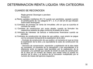 32
DETERMINACION RENTA LIQUIDA 1RA CATEGORIA
CUANDO SE RECONOCEN
Regla general: Devengan o perciben
Excepcion:
a) Renta capitales mobiliarios 20 n°2 cuando son percibidos, excepto cuando
el contribuyente de 1ra categoria N°1, 3, 4 y 5 del art 20 que tributan
sobre base devengada;
b) Contratos de promesa de venta de inmuebles: año en que se suscriba el
contrato de venta;
c) Contratos de construccion por suma alzada: cuando se formulen los
respectivos estados de pago conforme al estado de la obra;
d) Anticipos de intereses: de bancos e instituciones financieras cuando se
perciben
e) Contratos de construccion de obras de uso publico, cuyo precio se pague
con la concesion temporal de la explotacion de la obra:
- Contrato de construcción de uso publico: al momento en que se inicia
la explotación de la obra y es equivalente la costo de construcción de
la misma;
- Servicios de conservación, reparación y explotación de la obra dada
en concesión: al momento de su percepción y son equivalentes a la
diferencia entre el ingreso total percibido por la explotación de la
concesión y la cantidad que resulte de dividir el costo de construcción
de la obra por el numero de meses que medie entre la puesta en
servicio de la obra y el termino de la concesión multiplicado por el
numero de meses del ejercicio respectivo;
 