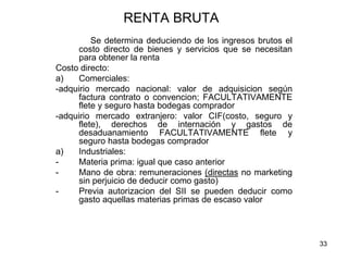 33
RENTA BRUTA
Se determina deduciendo de los ingresos brutos el
costo directo de bienes y servicios que se necesitan
para obtener la renta
Costo directo:
a) Comerciales:
-adquirio mercado nacional: valor de adquisicion según
factura contrato o convencion; FACULTATIVAMENTE
flete y seguro hasta bodegas comprador
-adquirio mercado extranjero: valor CIF(costo, seguro y
flete), derechos de internación y gastos de
desaduanamiento FACULTATIVAMENTE flete y
seguro hasta bodegas comprador
a) Industriales:
- Materia prima: igual que caso anterior
- Mano de obra: remuneraciones (directas no marketing
sin perjuicio de deducir como gasto)
- Previa autorizacion del SII se pueden deducir como
gasto aquellas materias primas de escaso valor
 