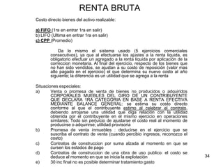 34
RENTA BRUTA
Costo directo bienes del activo realizable:
a) FIFO (1ra en entrar 1ra en salir)
b) LIFO (Ultima en entrar 1ra en salir)
c) CPP (Promedio)
Da lo mismo el sistema usado (5 ejercicios comerciales
consecutivos), ya que al efectuarse los ajustes a la renta liquida, es
obligatorio efectuar un agregado a la renta liquida por aplicación de la
correccion monetaria. Al final del ejercicio, respecto de los bienes que
no han sido vendidos, se ajustan a su costo de reposición (valor mas
alto pagado en el ejercicio) el que determina su nuevo costo al año
siguiente; la diferencia es un utilidad que se agrega a la renta
Situaciones especiales:
a) Venta o promesa de venta de bienes no producidos o adquiridos
CORPORALES MUEBLES DEL GIRO DE UN CONTRIBUYENTE
QUE DECLARA 1RA CATEGORIA EN BASE A RENTA EFECTIVA
MEDIANTE BALANCE GENERAL: se estima su costo directo
conforme al que el contribuyente estimo al celebrar el contrato,
debiendo arrojarse una utilidad que diga relación con la utilidad
obtenida por el contribuyente en el mismo ejercicio en operaciones
similares; Todo sin perjuicio de ajustarse el costo real al momento de
producirse o adquirirse; utilidad provisoria
b) Promesa de venta inmuebles : deducirse en el ejercicio que se
suscriba el contrato de venta (cuando percibio ingresos, reconozco el
costo)
c) Contratos de construccion por suma alzada al momento en que se
cursen los estados de pago
d) Contratos de construccion de una obra de uso publico: el costo se
deduce al momento en que se inicia la explotación
e) 30 inc final no es posible determinar tratamiento gasto
 