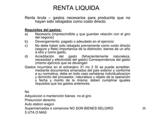 35
RENTA LIQUIDA
Renta bruta – gastos necesarios para producirla que no
hayan sido rebajados como costo directo
Requisitos del gastos:
a) Necesario (imprescindible y que guardan relación con el giro
del negocio)
b) Devengamiento: pagado o adeudado en el ejercicio
c) No debe haber sido rebajado previamente como costo directo
(seguro y flete) Importancia de la distinción; bienes de un año
a otro y como gasto;
d) Acreditación del gasto (fehacientemente naturaleza,
necesidad y efectividad del gasto) Correspondencia del gasto
(mismo ejercicio que se devengan
Gastos incurridos en el extranjero 31 inc 2 SI se puede acreditar;
mediante documentos emanados del pais exterior y conforme
a su normativa, debe en todo caso señalarse individualizacion
y domicilio del proveedor, naturaleza u objeto de la operación
y fecha y monto de la misma; deben cumplirse iguales
requisitos que los gastos anteriores;
No
Adquisicion o mantención bienes no el giro
Presuncion derecho
Auto station wagon
Supermercados o comercios NO SON BIENES DELGIRO
5 UTA O MAS
 