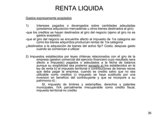 36
RENTA LIQUIDA
Gastos expresamente aceptados
1) Intereses pagados o devengados sobre cantidades adeudadas
(prestamos adquisicion mercaderias u otros bienes destinados al giro)
-que los creditos se hayan destinados al giro del negocio (ajeno al giro no es
gastos aceptado)
-que el giro del negocio se encuentre afecto al impuesto de 1ra categoria asi
como los bienes adquiridos produzcan rentas de 1ra categoria
¿destinados a la adquisición de bienes del activo fijo? Costo; despues gasto
cuando se comienzan a utilizar
2) Impuestos establecidos por leyes chilenas relacionados con el giro de la
empresa (gestion comercial del ejercicio financiero cuyo resultado sera
afecto a impuesto) pagados o adeudados a la fecha de balance
aunque su exigibilidad sea posterior excepto a) los establecidos en la
ley de renta b) el impuesto territorial o contribuciones de bienes raices
que deba pagar la empresa, cuando es credito salvo que no sea
utilizable como creditos c) impuesto se haya sustituido por una
inversion en beneficio del contribuyente y que se incorpore a su
patrimonio d) ;
SI, impuesto de timbres y estampillas, derechos y patentes
municipales, IVA parcialmente irrecuperable como credito fiscal,
impuesto territorial no credito
 