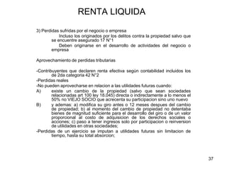 37
RENTA LIQUIDA
3) Perdidas sufridas por el negocio o empresa
Incluso los originados por los delitos contra la propiedad salvo que
se encuentre asegurado 17 N°1
Deben originarse en el desarrollo de actividades del negocio o
empresa
Aprovechamiento de perdidas tributarias
-Contribuyentes que declaren renta efectiva según contabilidad incluidos los
de 2da categoria 42 N°2
-Perdidas reales
-No pueden aprovecharse en relacion a las utilidades futuras cuando:
A) existe un cambio de la propiedad (salvo que sean sociedades
relacionadas art 100 ley 18.045) directa o indirectamente a lo menos el
50% no VIEJO SOCIO que acrecenta su participacion sino uno nuevo
B) y ademas: a) modifica su giro antes o 12 meses despues del cambio
de propiedad; b) al momento del cambio de propiedad no detentaba
bienes de magnitud suficiente para el desarrollo del giro o de un valor
proporcional al costo de adquisicion de los derechos sociales o
acciones; c) paso a tener ingresos solo por participacion o reinversion
de utilidades en otras sociedades;
-Perdidas de un ejercicio se imputan a utilidades futuras sin limitacion de
tiempo, hasta su total absorcion;
 