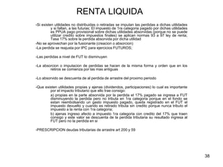 38
RENTA LIQUIDA
-Si existen utilidades no distribuidas o retiradas se imputan las perdidas a dichas utilidades
y si faltan, a las futuras; El impuesto de 1ra categoria pagado por dichas utilidades
es PPUA pago provisional sobre dichas utilidades absorvidas (porque no se puede
utilizar credito sobre impuestos finales) se aplican normas 93 a 97 ley de renta;
Tasa 17% sobre la perdida absorvida por dicha utilidad
-No se aprovechan por la fusionante (creacion o absorcion)
-La perdida se reajusta por IPC para ejercicios FUTUROS;
-Las perdidas a nivel de FUT lo disminuyen
-La absorcion o imputacion de perdidas se hacen de la misma forma y orden que en los
retiros se comienza por las mas antiguas
-Lo absorvido se descuenta de al perdida de arrastre del proximo periodo
-Que existen utilidades propias y ajenas (dividendos, participaciones) lo cual es importante
por el impacto tributario que ello trae consigo:
a) propias en la parte absorvida por la perdida el 17% pagado se ingresa a FUT
disminuyendo la perdida pero no tributa en 1ra categoria porque en el fondo se
estan reembolsando un gasto impuesto pagado, queda registrado en el FUT el
impuesto devuelto y cuando es retirado tributa sin credito porque nunca tributo el
impuesto a la renta con 1ra categoria;
b) ajenas ingreso afecto a impuesto 1ra categoria con credito del 17% que traen
consigo y este valor se descuenta de la perdida tributaria su resultado ingresa al
FUT pero no la perdida en si
-PRESCRIPCION deudas tributarias de arrastre art 200 y 59
 