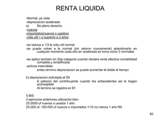 40
RENTA LIQUIDA
-Normal, ya vista
-depreciacion acelerada
a) De pleno derecho
-nuevos
-importados(nuevos o usados)
-vida util = o superior a 3 años
-se reduce a 1/3 la vida util normal
-se puede volver a la normal (sin retorno nuevamente) abandonarlo en
cualquier momento cada año en acelerada se toma como 3 normales
-se aplica tambien en 2da categoria cuando declara renta efectiva contabilidad
completa y simplificada
-activos inservibles
antes termino depreciacion se puede aumentar el doble el tiempo
b) depreciacion solicitada al SII
A peticion del contribuyente cuando los antecedentes asi lo hagan
aconsejable
Al termino se registra en $1
5 BIS
3 ejercicios anteriores utilización bien
25.0000 uf nuevos o usados 1 año
25.000 uf- 100.000 uf nuevos o importados 1/10 no menos 1 año RX
 