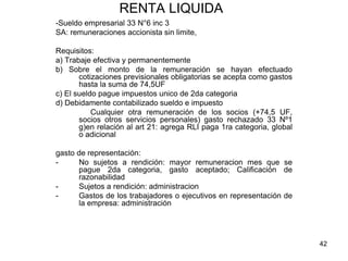 42
RENTA LIQUIDA
-Sueldo empresarial 33 N°6 inc 3
SA: remuneraciones accionista sin limite,
Requisitos:
a) Trabaje efectiva y permanentemente
b) Sobre el monto de la remuneración se hayan efectuado
cotizaciones previsionales obligatorias se acepta como gastos
hasta la suma de 74,5UF
c) El sueldo pague impuestos unico de 2da categoria
d) Debidamente contabilizado sueldo e impuesto
Cualquier otra remuneración de los socios (+74,5 UF,
socios otros servicios personales) gasto rechazado 33 Nº1
g)en relación al art 21: agrega RLI paga 1ra categoria, global
o adicional
gasto de representación:
- No sujetos a rendición: mayor remuneracion mes que se
pague 2da categoria, gasto aceptado; Calificación de
razonabilidad
- Sujetos a rendición: administracion
- Gastos de los trabajadores o ejecutivos en representación de
la empresa: administración
 