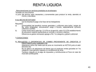 43
RENTA LIQUIDA
_Remuneraciones por servicios prestados en el extranjero
-acredite con documentos
-a juicio del servicio sean necesarias y convenientes para producir la renta, atendido el
monto y naturaleza
6 bis) BECAS DE ESTUDIO
que la empresa le paga a los hijos de los trabajadores
Requisitos:
a) Universalidad del beneficio normas generales y uniformes para todos, cargas de
flia, años antigüedad, remuneracion cargo o función, especialmente convenio
colectivoo contrato
b) Limite monto beca cada hijo 1,5 UTA en el ejercicio; salvo 5,5 UTA establecimiento
de educacion superior pactandose en contrato o convenio colectivo
Diferencia es gastos rechazado agrega a RLI 1ra categoria y global o adicional
7) DONACIONES
8) REAJUSTES Y DIFERENCIAS DE CAMBIO PROVENIENTE DE CREDITOS O
PRESTAMOS activo realizable y fijo
Adquisicion activo fijo hasta que se pone en movimiento se ACTIVA junto al valor
del activo fijo
No se aplica a la adquisicion de bienes que no producen rentas gravadas en 1ra
categoria o que generan ingresos no constitutivos de renta
Tampoco reajuste en el pago de impuestos y contribuciones al Fisco en caso de
mora del contribuyente
 