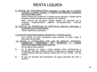 44
RENTA LIQUIDA
9) GASTOS DE ORGANIZACIÓN(en formacion y antes que la empresa
comience a generar ingreso) Y PUESTA EN MARCHA (necesarios
para desarrollar el giro)
Hasta 6 ejercicios (puede ser 1) desde que se generan o desde que la
empresa comienza a generar ingresos si es posterior
Ejem. Estudio de mercados, gastos legales de formación de la
empresa, implementacion sistema computacionales, informes
periciales
10) GASTOS DE PROMOCION DE ARTICULOS NUEVOS (fabricados o
producidos por el contribuyente)
Hasta 3 ejercicios; publicidad
11) GASTOS INVESTIGACIONES CIENTIFICA Y TECNOLOGICA
Aun cuando no sean necesarios para producir la renta, hasta 6
ejercicios comerciales
13) PAGOS AL EXTRANJERO POR USO DE MARCAS, PATENTES,
FORMULAS, ASESORIAS NO TECNICAS Y OTRAS
PRESTACIONES SIMILARES limite 4%
No se aplica limite cuando:
a) en el ejercicio no exista o haya existido entre contribuyente y
beneficiario del pago, relacion directa e indirecta en el capital o control
o administracion del otro; relacion directa 86 y 87 ley 18.046 y 97 ley
18.045
b) El pais de domicilio del beneficiario se pague impuesto del 30% o
superior
 