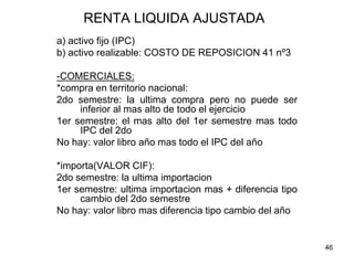46
RENTA LIQUIDA AJUSTADA
a) activo fijo (IPC)
b) activo realizable: COSTO DE REPOSICION 41 nº3
-COMERCIALES:
*compra en territorio nacional:
2do semestre: la ultima compra pero no puede ser
inferior al mas alto de todo el ejercicio
1er semestre: el mas alto del 1er semestre mas todo
IPC del 2do
No hay: valor libro año mas todo el IPC del año
*importa(VALOR CIF):
2do semestre: la ultima importacion
1er semestre: ultima importacion mas + diferencia tipo
cambio del 2do semestre
No hay: valor libro mas diferencia tipo cambio del año
 