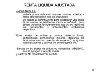47
RENTA LIQUIDA AJUSTADA
-INDUSTRIALES:
materia prima aplicando mismas normas anterior +
mano obra del ultimo mes de produccion
Se faculta al contribuyente para establecer una costo
de reposición de existencias menor al señalado, pero
debera acreditar fehacientemente que asi es mediante
los documentos y antecedentes probatorios
respectivos
Otros ajustes de activos y pasivos (derecho llaves,
pertenencias, concesiones mineras, derechos de
fabricacion, marcas, patentes de invencion): se ajustan
todos los activos y pasivos del contribuyente IPC
-Efectos de los ajustes de activos no monetarios: UTILIDAD,
que se agregan a la renta liquida
¿y activos No monetarios? $: perdida
 