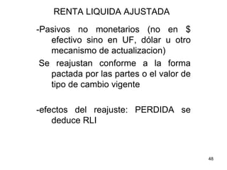 48
RENTA LIQUIDA AJUSTADA
-Pasivos no monetarios (no en $
efectivo sino en UF, dólar u otro
mecanismo de actualizacion)
Se reajustan conforme a la forma
pactada por las partes o el valor de
tipo de cambio vigente
-efectos del reajuste: PERDIDA se
deduce RLI
 