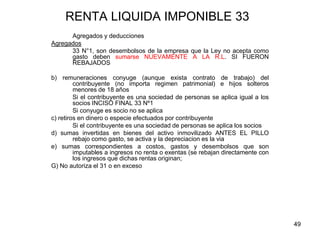 49
RENTA LIQUIDA IMPONIBLE 33
Agregados y deducciones
Agregados
33 N°1, son desembolsos de la empresa que la Ley no acepta como
gasto deben sumarse NUEVAMENTE A LA R.L. SI FUERON
REBAJADOS
b) remuneraciones conyuge (aunque exista contrato de trabajo) del
contribuyente (no importa regimen patrimonial) e hijos solteros
menores de 18 años
Si el contribuyente es una sociedad de personas se aplica igual a los
socios INCISO FINAL 33 Nº1
Si conyuge es socio no se aplica
c) retiros en dinero o especie efectuados por contribuyente
Si el contribuyente es una sociedad de personas se aplica los socios
d) sumas invertidas en bienes del activo inmovilizado ANTES EL PILLO
rebajo como gasto, se activa y la depreciacion es la via
e) sumas correspondientes a costos, gastos y desembolsos que son
imputables a ingresos no renta o exentas (se rebajan directamente con
los ingresos que dichas rentas originan;
G) No autoriza el 31 o en exceso
 