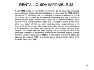 50
RENTA LIQUIDA IMPONIBLE 33
f) Los (166) gastos o desembolsos provenientes de los siguientes beneficios
que se otorguen a las personas señaladas en el inciso segundo (170) del Nº 6
del artículo 31 (personas que por cualquier circunstancia personal o por la
importancia de su haber en la empresa, cualquiera que sea la condición
jurídica de ésta, hayan podido influir a juicio de la Dirección Regional, en la
fijación de sus remuneraciones, éstas sólo se aceptarán como gastos en la
parte que, según el Servicio, sean razonablemente proporcionadas a la
importancia de la empresa, a las rentas declaradas, a los servicios prestados y
a la rentabilidad del capital, sin perjuicio de los impuestos que procedan
respecto de quienes perciban tales pagos) o a accionistas de sociedades
anónimas cerradas o a accionistas de sociedades anónimas abiertas dueños
del 10% o más de las acciones (167) y al empresario individual o socios de
sociedad de personas (170) y a personas que en general tengan interés en la
sociedad o empresa (168),
 