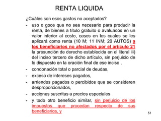 51
RENTA LIQUIDA
¿Cuáles son esos gastos no aceptados?
- uso o goce que no sea necesario para producir la
renta, de bienes a título gratuito o avaluados en un
valor inferior al costo, casos en los cuales se les
aplicará como renta (10 M; 11 INM; 20 AUTOS) a
los beneficiarios no afectados por el artículo 21
la presunción de derecho establecida en el literal iii)
del inciso tercero de dicho artículo, sin perjuicio de
lo dispuesto en la oración final de ese inciso ,
- condonación total o parcial de deudas,
- exceso de intereses pagados,
- arriendos pagados o percibidos que se consideren
desproporcionados,
- acciones suscritas a precios especiales
- y todo otro beneficio similar, sin perjuicio de los
impuestos que procedan respecto de sus
beneficiarios, y
 