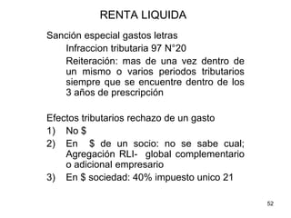 52
RENTA LIQUIDA
Sanción especial gastos letras
Infraccion tributaria 97 N°20
Reiteración: mas de una vez dentro de
un mismo o varios periodos tributarios
siempre que se encuentre dentro de los
3 años de prescripción
Efectos tributarios rechazo de un gasto
1) No $
2) En $ de un socio: no se sabe cual;
Agregación RLI- global complementario
o adicional empresario
3) En $ sociedad: 40% impuesto unico 21
 