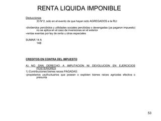 53
RENTA LIQUIDA IMPONIBLE
Deducciones
33 N°2, solo en el evento de que hayan sido AGREGADOS a la RLI
-dividendos percibidos y utilidades sociales percibidas o devengadas (ya pagaron impuesto)
no se aplica en el caso de inversiones en el exterior
-rentas exentas por ley de renta u otras especiales
SUMAR 14 A
14B
CREDITOS EN CONTRA DEL IMPUESTO
A) NO DAN DERECHO A IMPUTACION NI DEVOLUCION EN EJERCICIOS
POSTERIORES
1) Contribuciones bienes raices PAGADAS:
-propietarios usufructuarios que posean o exploten bienes raices agricolas efectiva o
presunta
 