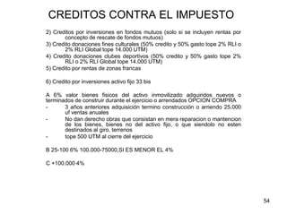 54
CREDITOS CONTRA EL IMPUESTO
2) Creditos por inversiones en fondos mutuos (solo si se incluyen rentas por
concepto de rescate de fondos mutuos)
3) Credito donaciones fines culturales (50% credito y 50% gasto tope 2% RLI o
2% RLI Global tope 14.000 UTM)
4) Credito donaciones clubes deportivos (50% credito y 50% gasto tope 2%
RLI o 2% RLI Global tope 14.000 UTM)
5) Credito por rentas de zonas francas
6) Credito por inversiones activo fijo 33 bis
A 6% valor bienes fisicos del activo inmovilizado adquiridos nuevos o
terminados de construir durante el ejercicio o arrendados OPCION COMPRA
- 3 años anteriores adquisición termino construcción o arriendo 25.000
uf ventas anuales
- No dan derecho obras que consistan en mera reparacion o mantencion
de los bienes, bienes no del activo fijo, o que siendolo no esten
destinados al giro, terrenos
- tope 500 UTM al cierre del ejercicio
B 25-100 6% 100.000-75000,SI ES MENOR EL 4%
C +100.000 4%
 