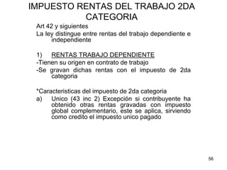 56
IMPUESTO RENTAS DEL TRABAJO 2DA
CATEGORIA
Art 42 y siguientes
La ley distingue entre rentas del trabajo dependiente e
independiente
1) RENTAS TRABAJO DEPENDIENTE
-Tienen su origen en contrato de trabajo
-Se gravan dichas rentas con el impuesto de 2da
categoria
*Caracteristicas del impuesto de 2da categoria
a) Unico (43 inc 2) Excepción si contribuyente ha
obtenido otras rentas gravadas con impuesto
global complementario, este se aplica, sirviendo
como credito el impuesto unico pagado
 