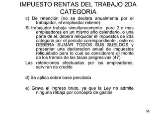 58
IMPUESTO RENTAS DEL TRABAJO 2DA
CATEGORIA
c) De retención (no se declara anualmente por el
trabajador, el empleador retiene)
Si trabajador trabaja simultaneamente para 2 o mas
empleadores en un mismo año calendario, o una
parte de el, debera reliquidar el impuestos de 2da
categoria por el periodo correspondiente , esto es
DEBERA SUMAR TODOS SUS SUELDOS y
presentar una declaracion anual de impuestos
reliquidado para lo cual se considerara el monto
de los tramos de las tasas progresivas (47)
Las retenciones efectuadas por los empleadores,
serviran de credito
d) Se aplica sobre base percibida
e) Grava el ingreso bruto, ya que la Ley no admite
ninguna rebaja por concepto de gastos
 