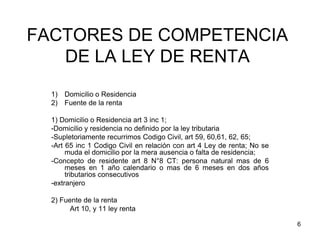6
FACTORES DE COMPETENCIA
DE LA LEY DE RENTA
1) Domicilio o Residencia
2) Fuente de la renta
1) Domicilio o Residencia art 3 inc 1;
-Domicilio y residencia no definido por la ley tributaria
-Supletoriamente recurrimos Codigo Civil, art 59, 60,61, 62, 65;
-Art 65 inc 1 Codigo Civil en relación con art 4 Ley de renta; No se
muda el domicilio por la mera ausencia o falta de residencia;
-Concepto de residente art 8 N°8 CT: persona natural mas de 6
meses en 1 año calendario o mas de 6 meses en dos años
tributarios consecutivos
-extranjero
2) Fuente de la renta
Art 10, y 11 ley renta
 