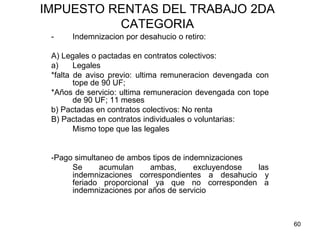 60
IMPUESTO RENTAS DEL TRABAJO 2DA
CATEGORIA
- Indemnizacion por desahucio o retiro:
A) Legales o pactadas en contratos colectivos:
a) Legales
*falta de aviso previo: ultima remuneracion devengada con
tope de 90 UF;
*Años de servicio: ultima remuneracion devengada con tope
de 90 UF; 11 meses
b) Pactadas en contratos colectivos: No renta
B) Pactadas en contratos individuales o voluntarias:
Mismo tope que las legales
-Pago simultaneo de ambos tipos de indemnizaciones
Se acumulan ambas, excluyendose las
indemnizaciones correspondientes a desahucio y
feriado proporcional ya que no corresponden a
indemnizaciones por años de servicio
 