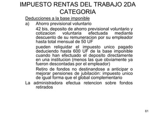 61
IMPUESTO RENTAS DEL TRABAJO 2DA
CATEGORIA
Deducciones a la base imponible
a) Ahorro previsional voluntario
42 bis, deposito de ahorro previsional voluntario y
cotizacion voluntaria efectuada mediante
descuento de su remuneracion por su empleador
hasta total mensual de 50 UF
pueden reliquidar el impuesto unico pagado
deduciendo hasta 600 UF de la base imponible
cuando han efectuado el deposito directamente
en una institucion (menos las que obviamente ya
fueron descontadas por el empleador)
Retiro de fondos no destinandose a anticipar o
mejorar pensiones de jubilación: impuesto unico
de igual forma que el global complementario
La administradora efectua retencion sobre fondos
retirados
 