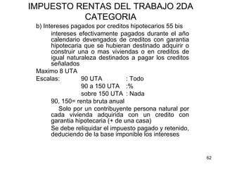 62
IMPUESTO RENTAS DEL TRABAJO 2DA
CATEGORIA
b) Intereses pagados por creditos hipotecarios 55 bis
intereses efectivamente pagados durante el año
calendario devengados de creditos con garantia
hipotecaria que se hubieran destinado adquirir o
construir una o mas viviendas o en creditos de
igual naturaleza destinados a pagar los creditos
señalados
Maximo 8 UTA
Escalas: 90 UTA : Todo
90 a 150 UTA :%
sobre 150 UTA : Nada
90, 150= renta bruta anual
Solo por un contribuyente persona natural por
cada vivienda adquirida con un credito con
garantia hipotecaria (+ de una casa)
Se debe reliquidar el impuesto pagado y retenido,
deduciendo de la base imponible los intereses
 