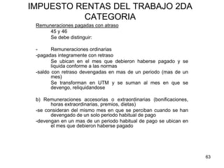 63
IMPUESTO RENTAS DEL TRABAJO 2DA
CATEGORIA
Remuneraciones pagadas con atraso
45 y 46
Se debe distinguir:
- Remuneraciones ordinarias
-pagadas integramente con retraso
Se ubican en el mes que debieron haberse pagado y se
liquida conforme a las normas
-saldo con retraso devengadas en mas de un periodo (mas de un
mes)
Se transforman en UTM y se suman al mes en que se
devengo, reliquidandose
b) Remuneraciones accesorias o extraordinarias (bonificaciones,
horas extraordinarias, premios, dietas)
-se consideran del mismo mes en que se perciban cuando se han
devengado de un solo periodo habitual de pago
-devengan en un mas de un periodo habitual de pago se ubican en
el mes que debieron haberse pagado
 