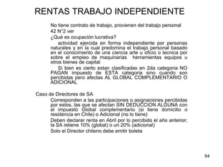 64
RENTAS TRABAJO INDEPENDIENTE
No tiene contrato de trabajo, provienen del trabajo personal
42 N°2 ver
¿Qué es ocupación lucrativa?
actividad ejercida en forma independiente por personas
naturales y en la cual predomina el trabajo personal basado
en el conocimiento de una ciencia arte u oficio o tecnica por
sobre el empleo de maquinarias herramientas equipos u
otros bienes de capital
Si bien es cierto estan clasificadas en 2da categoria NO
PAGAN impuesto de ESTA categoria sino cuando son
percibidas pero afectas AL GLOBAL COMPLEMENTARIO O
ADICIONAL
Caso de Directores de SA
Corresponden a las participaciones o asignaciones percibidas
por estos, las que se afectan SIN DEDUCCION ALGUNA con
el impuesto Global complementario (si tiene domicilio o
residencia en Chile) o Adicional (no lo tiene)
Deben declarar renta en Abril por lo percibido el año anterior;
la SA retiene 10% (global) o un 20% (adicional)
Solo el Director chileno debe emitir boleta
 