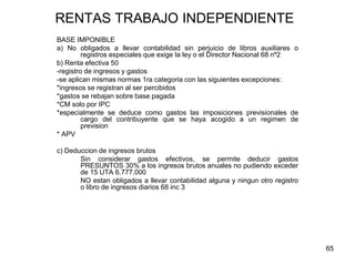 65
RENTAS TRABAJO INDEPENDIENTE
BASE IMPONIBLE
a) No obligados a llevar contabilidad sin perjuicio de libros auxiliares o
registros especiales que exige la ley o el Director Nacional 68 nº2
b) Renta efectiva 50
-registro de ingresos y gastos
-se aplican mismas normas 1ra categoria con las siguientes excepciones:
*ingresos se registran al ser percibidos
*gastos se rebajan sobre base pagada
*CM solo por IPC
*especialmente se deduce como gastos las imposiciones previsionales de
cargo del contribuyente que se haya acogido a un regimen de
prevision
* APV
c) Deduccion de ingresos brutos
Sin considerar gastos efectivos, se permite deducir gastos
PRESUNTOS 30% a los ingresos brutos anuales no pudiendo exceder
de 15 UTA 6.777.000
NO estan obligados a llevar contabilidad alguna y ningun otro registro
o libro de ingresos diarios 68 inc 3
 